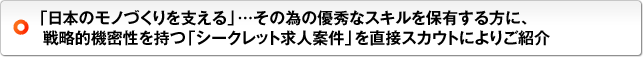 「日本のモノづくりを支える」…その為の優秀なスキルを保有する方に、戦略的機密性を持つ「シークレット求人案件」を直接スカウトによりご紹介