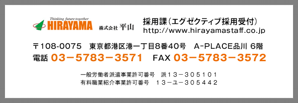 採用課（エグゼクティブ採用受付）https://www.hirayamastaff.co.jp 〒108-0075　東京都港区港一丁目8番40号　A−PLACE品川 6階 電話 03−5783−3571　FAX 03−5783−3572 一般労働者派遣事業許可番号　派１３−３０５１０１ 有料職業紹介事業許可番号　１３−ユ−３０５４４２