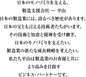 日本のモノづくりを支える。製造支援会社 ― 平山日本の製造業には、誇るべき歴史があります。日本の宝とも言える技術者たちがいます。その技術と知恵と精神を受け継ぎ、日本のモノづくりを支えたい。製造業の新たな成長戦略を考えたい。私たち平山は製造業のお客様と共により高みを目指すビジネス・パートナーです。